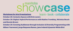 Manitoba Showcase logo with the words learn, book, collaborate. Workshops for Arts Organizations: October 26: Inclusive Spaces with Evie Lavers October 28: Digital/Hybrid Performances with Nadine Tremblay and Ronnie Brown October 29: Growing Audiences through Inclusion & Diversity Programming with Allison Yearwood, Jorge Requena Ramos, Jane Ireland & Jeannie White Bird